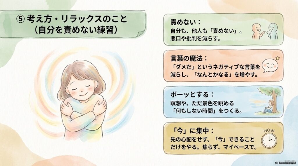 考え方・リラックスのこと(自分を責めない練習)
責めない:自分も、他人も「責めない」。悪口や批判を減らす。
言葉の魔法:「ダメだ」というネガティブな言葉を減らし、「なんとかなる」を増やす。
ボーッとする:瞑想や、ただ景色を眺める「何もしない時間」をつくる。
「今」に集中:先の心配をせず、「今」できることだけをやる。焦らず、マイペースで。