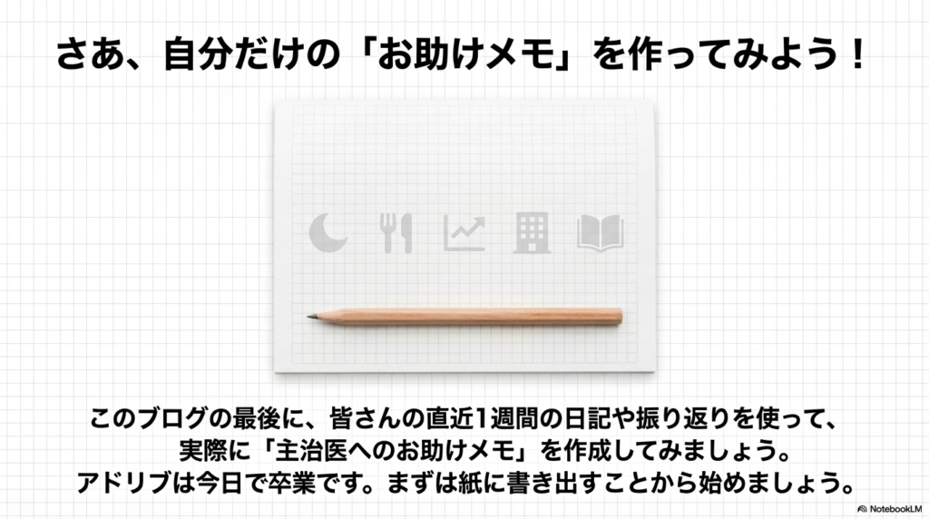 さあ、自分だけの「お助けメモ」を作ってみよう!
このブログの最後に、皆さんの直近1週間の日記や振り返りを使って、実際に「主治医へのお助けメモ」を作成してみましょう。
アドリブは今日で卒業です。まずは紙に書き出すことから始めましょう。