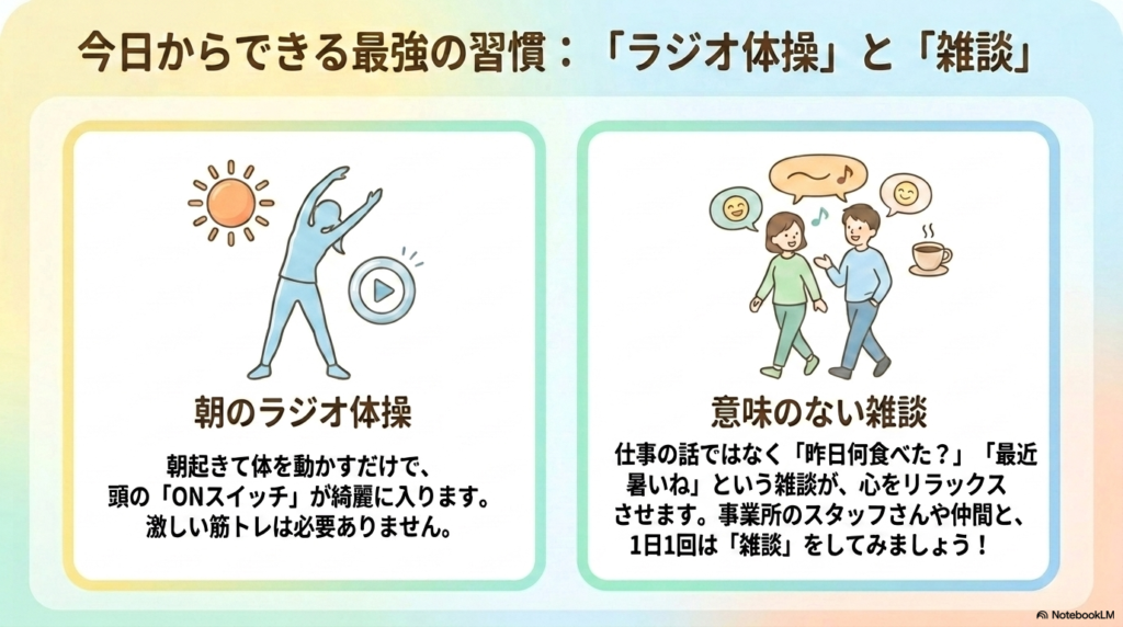 今日からできる最強の習慣:「ラジオ体操」と「雑談」
朝のラジオ体操:朝起きて体を動かすだけで、頭の「ONスイッチ」が綺麗に入ります。激しい筋トレは必要ありません。
意味のない雑談:仕事の話ではなく「昨日何食べた?」「最近暑いね」という雑談が、心をリラックスさせます。事業所のスタッフさんや仲間と、1日1回は「雑談」をしてみましょう!