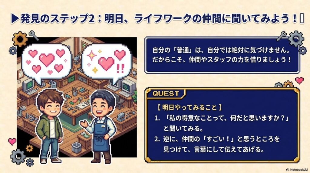 自分の「普通」は、自分では絶対に気づけません。だからこそ、仲間やスタッフの力を借りましょう!
1. 「私の得意なことって、何だと思いますか?」と聞いてみる。
2. 逆に、仲間の「すごい!」と思うところを見つけて、言葉にして伝えてあげる。