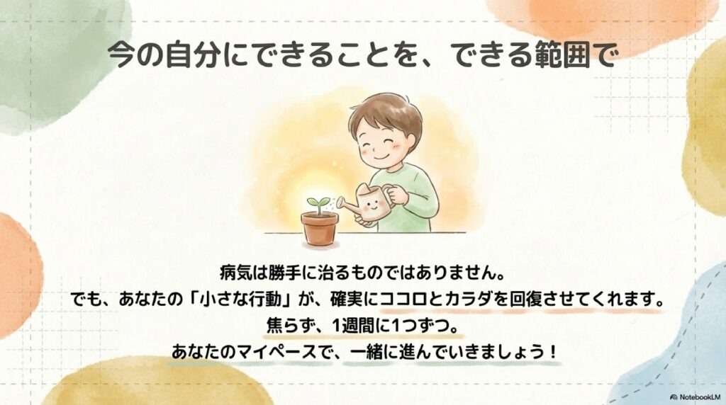 病気は勝手に治るものではありません。
でも、あなたの「小さな行動」が、確実にココロとカラダを回復させてくれます。
焦らず、1週間に1つずつ。
あなたのマイペースで、一緒に進んでいきましょう!