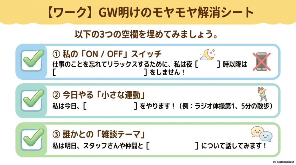 GW明けのモヤモヤ解消シート

以下の3つの空欄を埋めてみましょう：

①私の「ON / OFF」スイッチ
仕事をことを忘れてリラックスするために、私は夜[   ]時以降は[   ]をしません！
②今日やる「小さな運動」
私は今日、[   ]をやります！（例：ラジオ体操第1、5分の散歩）
③誰かとの「雑談テーマ」
私は明日、スタッフさんや仲間と[   ]について話してみます！