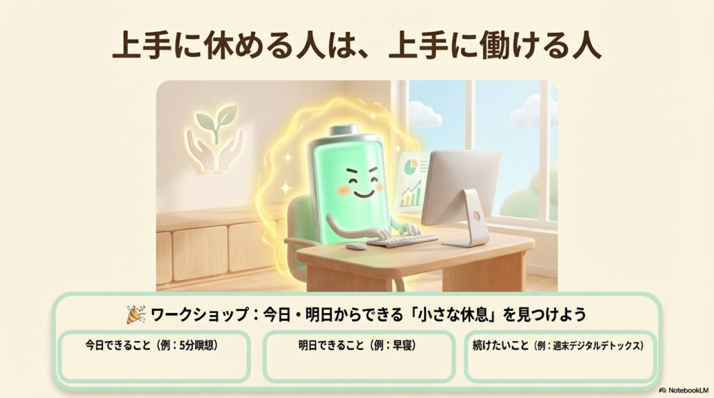 上手に休める人は、上手に働ける人
今日・明日からできる「小さな休息」を見つけよう
今日できること(例:5分瞑想)
明日できること(例:早寝)
続けたいこと(例:週末デジタルデトックス)