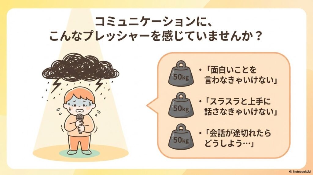 コミュニケーションに、こんなプレッシャーを感じていませんか?:
「面白いことを言わなきゃいけない」
「スラスラと上手に話さなきゃいけない」
「会話が途切れたらどうしよう…」