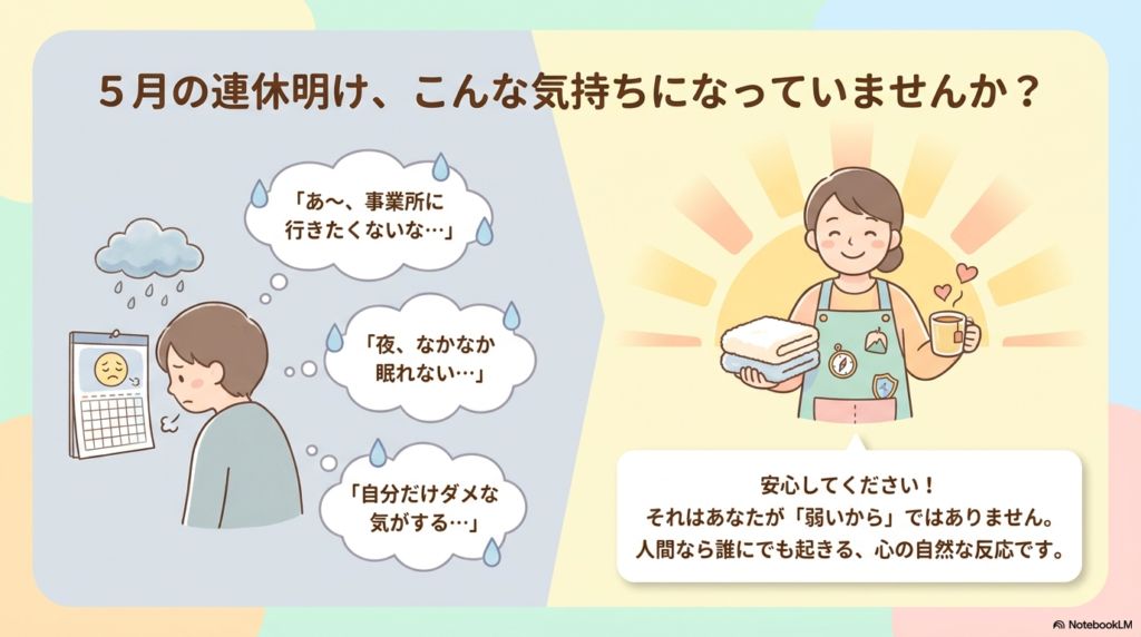 5月の連休明け、こんな気持になっていませんか?
「あ~、事業所に行きたくないな…」
「夜、なかなか眠れない…」
「自分だけダメな気がする…」
安心してください!
それはあなたが「弱いから」ではありません。
人間なら誰にでも起きる、心の自然な反応です。